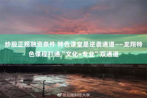 炒股正规融资条件 特色课堂是逆袭通道——龙翔特色课程打通“文化+专业”双通道