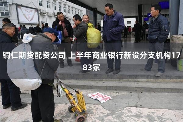 铜仁期货配资公司 上半年商业银行新设分支机构1783家
