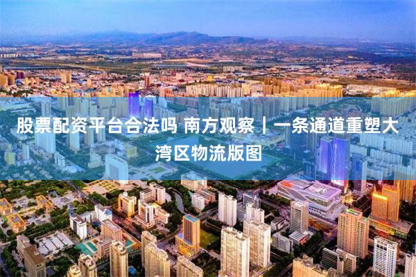 股票配资平台合法吗 南方观察|一条通道重塑大湾区物流版图