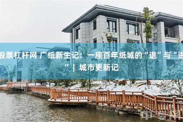 股票杠杆网 广纸新生记：一座百年纸城的“退”与“进” |  城市更新记