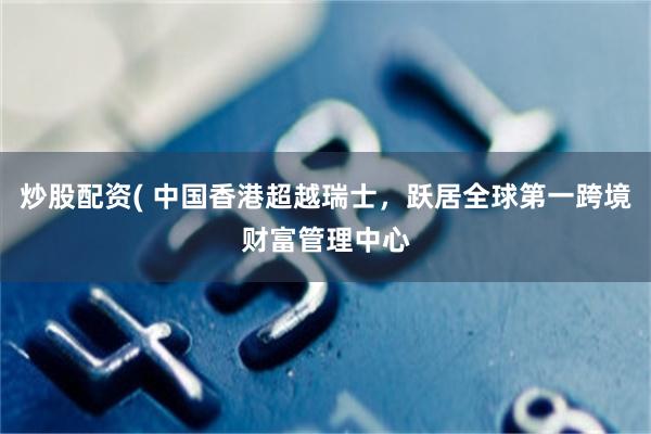 炒股配资( 中国香港超越瑞士，跃居全球第一跨境财富管理中心
