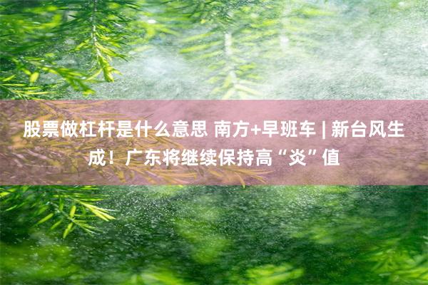 股票做杠杆是什么意思 南方+早班车 | 新台风生成！广东将继续保持高“炎”值