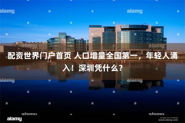 配资世界门户首页 人口增量全国第一，年轻人涌入！深圳凭什么？
