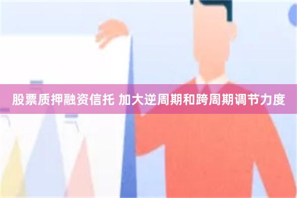 股票质押融资信托 加大逆周期和跨周期调节力度