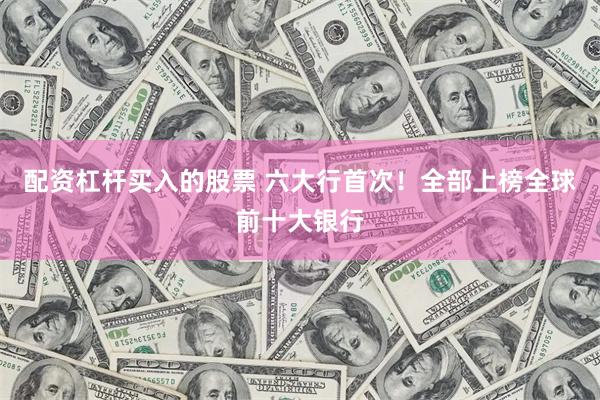 配资杠杆买入的股票 六大行首次！全部上榜全球前十大银行