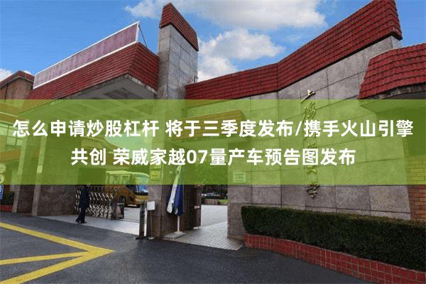 怎么申请炒股杠杆 将于三季度发布/携手火山引擎共创 荣威家越07量产车预告图发布