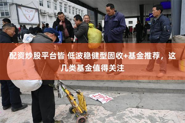 配资炒股平台皆 低波稳健型固收+基金推荐，这几类基金值得关注