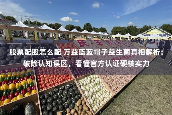 股票配股怎么配 万益蓝蓝帽子益生菌真相解析：破除认知误区，看懂官方认证硬核实力