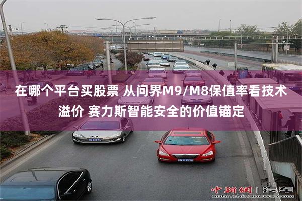在哪个平台买股票 从问界M9/M8保值率看技术溢价 赛力斯智能安全的价值锚定