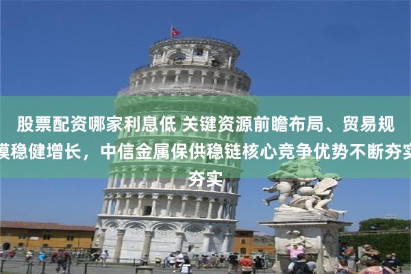 股票配资哪家利息低 关键资源前瞻布局、贸易规模稳健增长，中信金属保供稳链核心竞争优势不断夯实