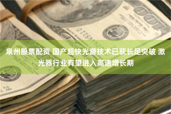 泉州股票配资 国产超快光源技术已获长足突破 激光器行业有望进入高速增长期