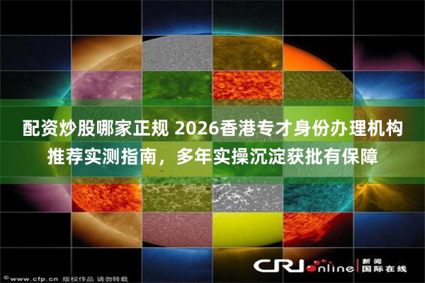 配资炒股哪家正规 2026香港专才身份办理机构推荐实测指南，多年实操沉淀获批有保障