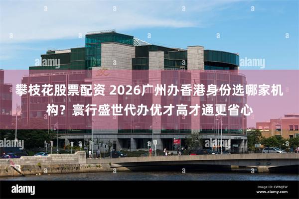 攀枝花股票配资 2026广州办香港身份选哪家机构？寰行盛世代办优才高才通更省心