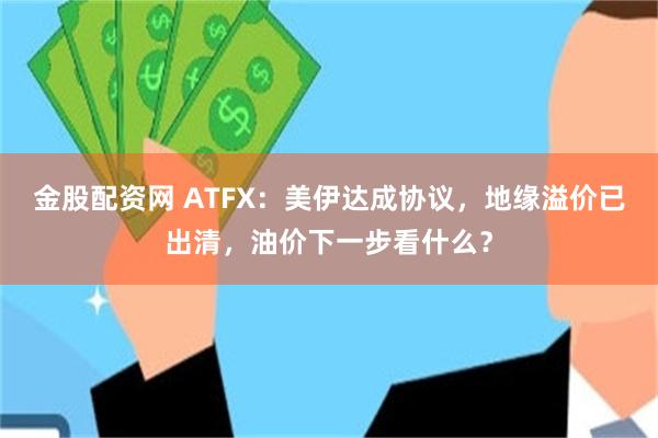 金股配资网 ATFX：美伊达成协议，地缘溢价已出清，油价下一步看什么？