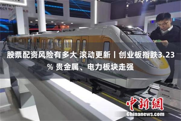 股票配资风险有多大 滚动更新丨创业板指跌3.23% 贵金属、电力板块走强