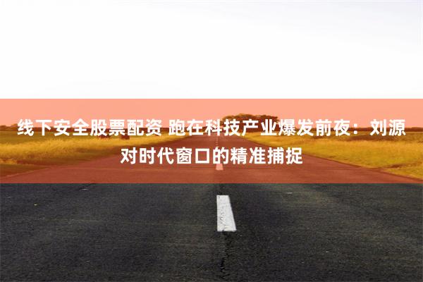 线下安全股票配资 跑在科技产业爆发前夜：刘源对时代窗口的精准捕捉