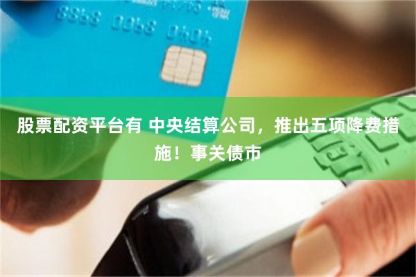 股票配资平台有 中央结算公司，推出五项降费措施！事关债市