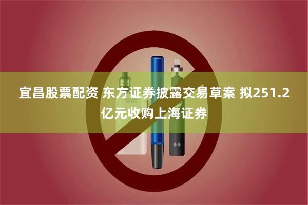 宜昌股票配资 东方证券披露交易草案 拟251.2亿元收购上海证券