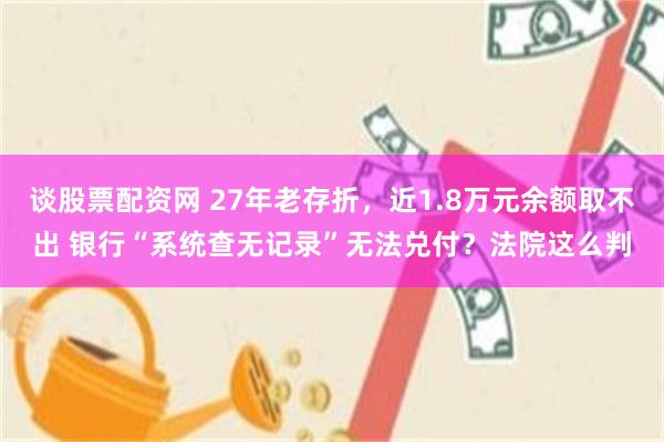 谈股票配资网 27年老存折，近1.8万元余额取不出 银行“系统查无记录”无法兑付？法院这么判