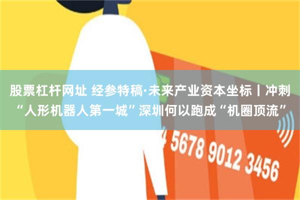 股票杠杆网址 经参特稿·未来产业资本坐标丨冲刺“人形机器人第一城”　深圳何以跑成“机圈顶流”