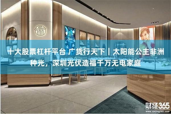 十大股票杠杆平台 广货行天下｜太阳能公主非洲种光，深圳光伏造福千万无电家庭