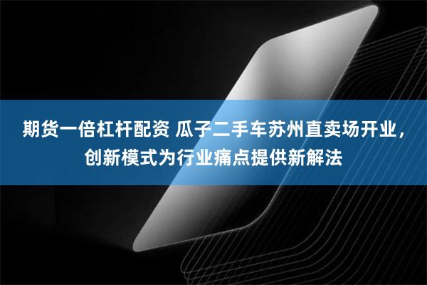 期货一倍杠杆配资 瓜子二手车苏州直卖场开业，创新模式为行业痛点提供新解法