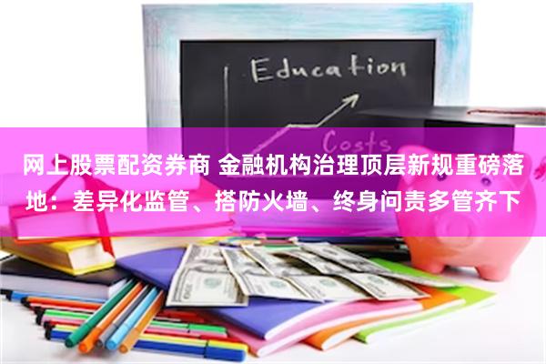 网上股票配资券商 金融机构治理顶层新规重磅落地:差异化监管、搭防火墙、终身问责多管齐下