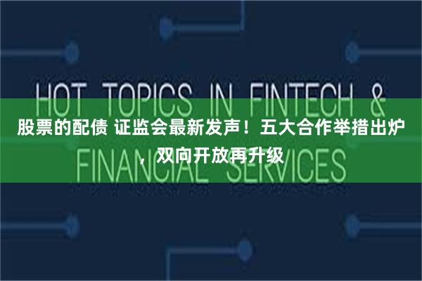股票的配债 证监会最新发声！五大合作举措出炉，双向开放再升级