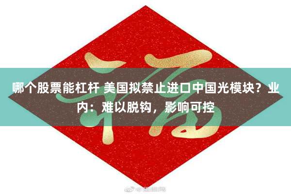 哪个股票能杠杆 美国拟禁止进口中国光模块?业内:难以脱钩,影响可控
