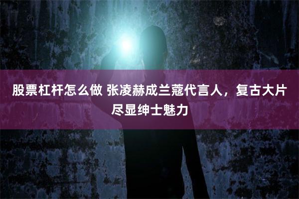 股票杠杆怎么做 张凌赫成兰蔻代言人,复古大片尽显绅士魅力