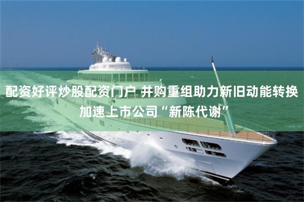 配资好评炒股配资门户 并购重组助力新旧动能转换 加速上市公司“新陈代谢”