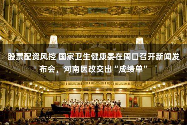 股票配资风控 国家卫生健康委在周口召开新闻发布会,河南医改交出“成绩单”