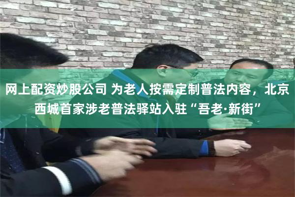网上配资炒股公司 为老人按需定制普法内容，北京西城首家涉老普法驿站入驻“吾老·新街”