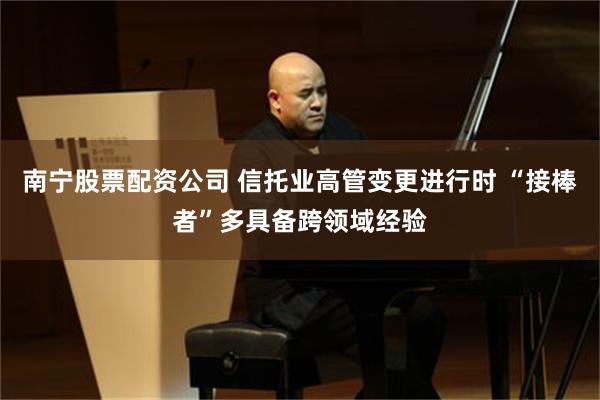 南宁股票配资公司 信托业高管变更进行时 “接棒者”多具备跨领域经验