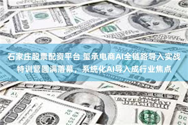 石家庄股票配资平台 玺承电商AI全链路导入实战特训营圆满落幕，系统化AI导入成行业焦点
