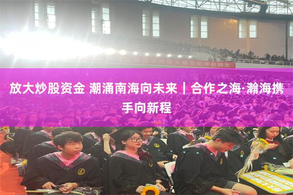 放大炒股资金 潮涌南海向未来｜合作之海·瀚海携手向新程
