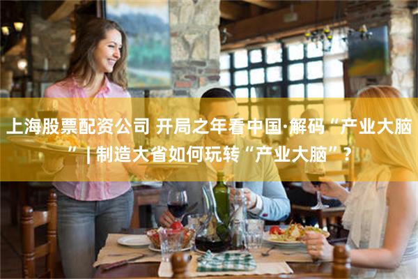 上海股票配资公司 开局之年看中国·解码“产业大脑” | 制造大省如何玩转“产业大脑”？