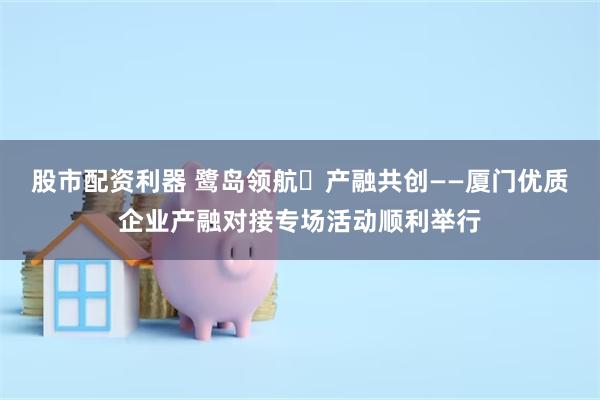 股市配资利器 鹭岛领航・产融共创——厦门优质企业产融对接专场活动顺利举行