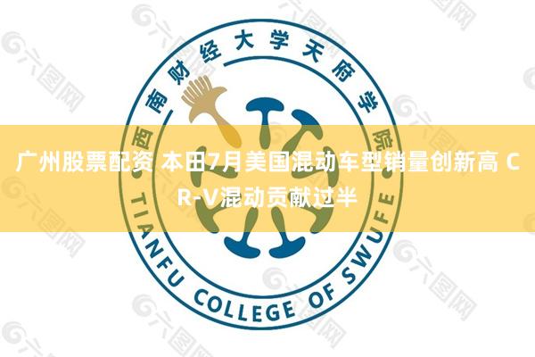 广州股票配资 本田7月美国混动车型销量创新高 CR-V混动贡献过半