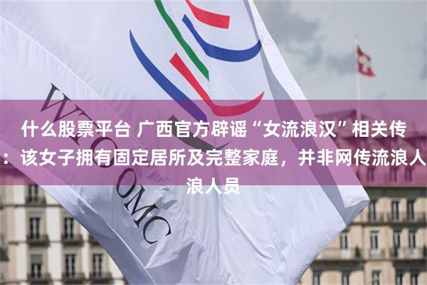 什么股票平台 广西官方辟谣“女流浪汉”相关传闻：该女子拥有固定居所及完整家庭，并非网传流浪人员