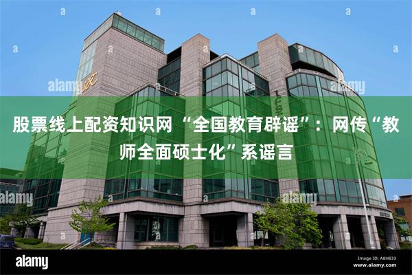 股票线上配资知识网 “全国教育辟谣”：网传“教师全面硕士化”系谣言