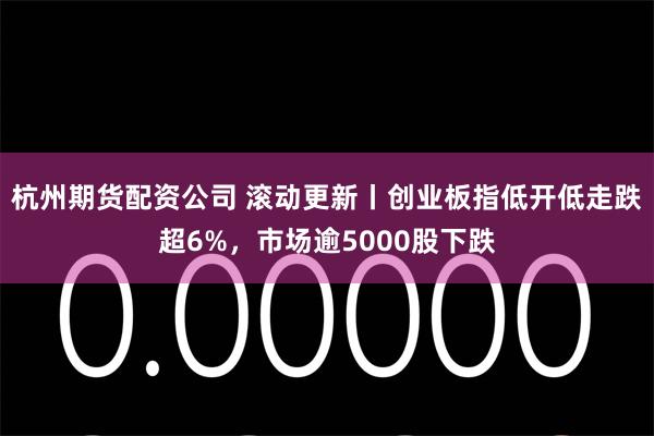 杭州期货配资公司 滚动更新丨创业板指低开低走跌超6%，市场逾5000股下跌