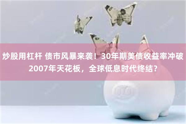 炒股用杠杆 债市风暴来袭！30年期美债收益率冲破2007年天花板，全球低息时代终结？