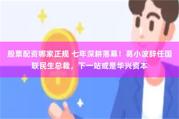 股票配资哪家正规 七年深耕落幕！葛小波辞任国联民生总裁，下一站或是华兴资本