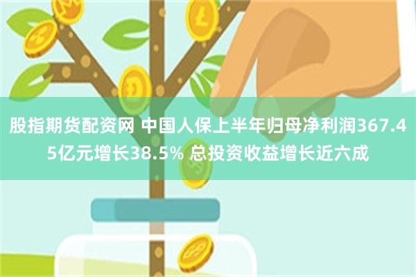 股指期货配资网 中国人保上半年归母净利润367.45亿元增长38.5% 总投资收益增长近六成