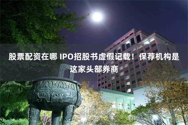 股票配资在哪 IPO招股书虚假记载！保荐机构是这家头部券商