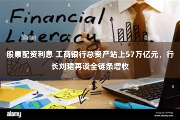 股票配资利息 工商银行总资产站上57万亿元，行长刘珺再谈全链条增收