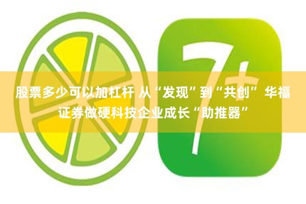 股票多少可以加杠杆 从“发现”到“共创” 华福证券做硬科技企业成长“助推器”
