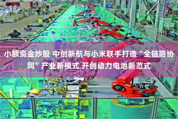 小额资金炒股 中创新航与小米联手打造“全链路协同”产业新模式 开创动力电池新范式