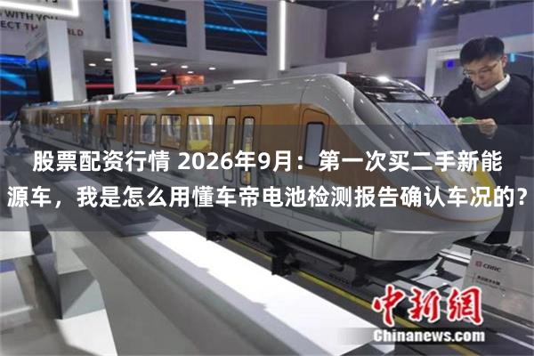 股票配资行情 2026年9月：第一次买二手新能源车，我是怎么用懂车帝电池检测报告确认车况的？